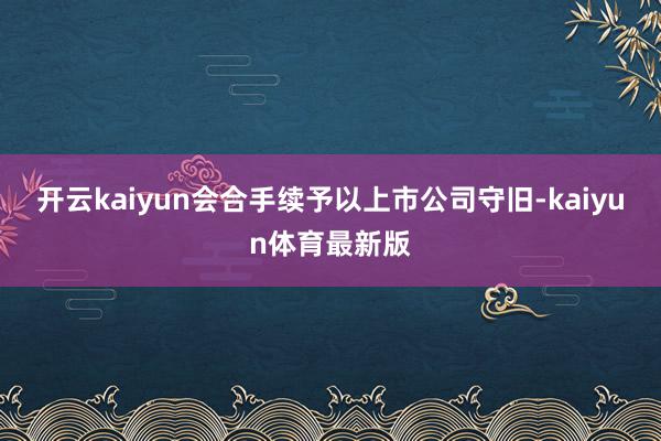 开云kaiyun会合手续予以上市公司守旧-kaiyun体育最新版