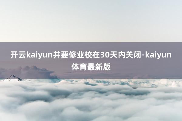 开云kaiyun并要修业校在30天内关闭-kaiyun体育最新版