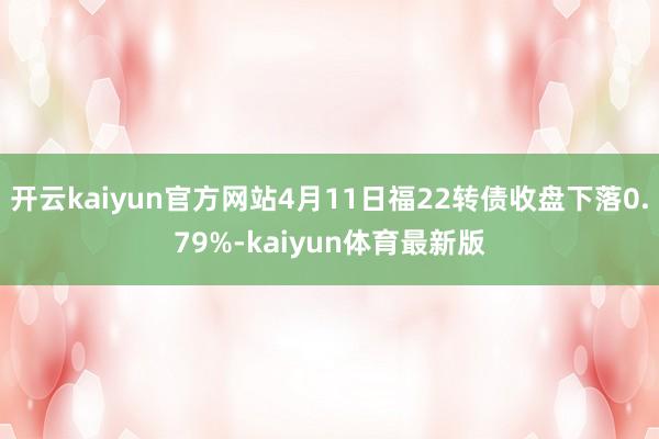 开云kaiyun官方网站4月11日福22转债收盘下落0.79%-kaiyun体育最新版