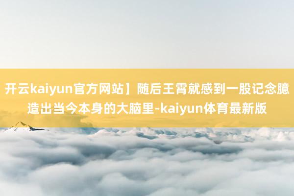 开云kaiyun官方网站】随后王霄就感到一股记念臆造出当今本身的大脑里-kaiyun体育最新版