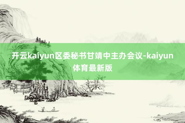 开云kaiyun区委秘书甘靖中主办会议-kaiyun体育最新版