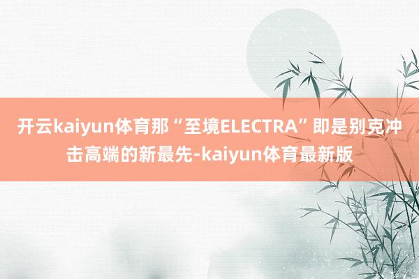 开云kaiyun体育那“至境ELECTRA”即是别克冲击高端的新最先-kaiyun体育最新版