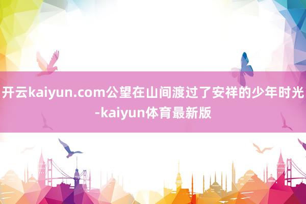 开云kaiyun.com公望在山间渡过了安祥的少年时光-kaiyun体育最新版