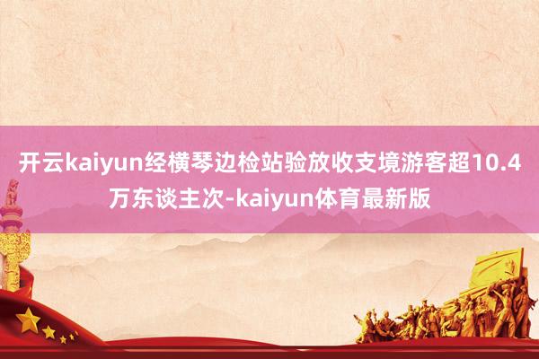 开云kaiyun经横琴边检站验放收支境游客超10.4万东谈主次-kaiyun体育最新版