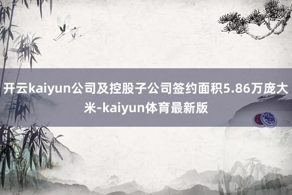 开云kaiyun公司及控股子公司签约面积5.86万庞大米-kaiyun体育最新版