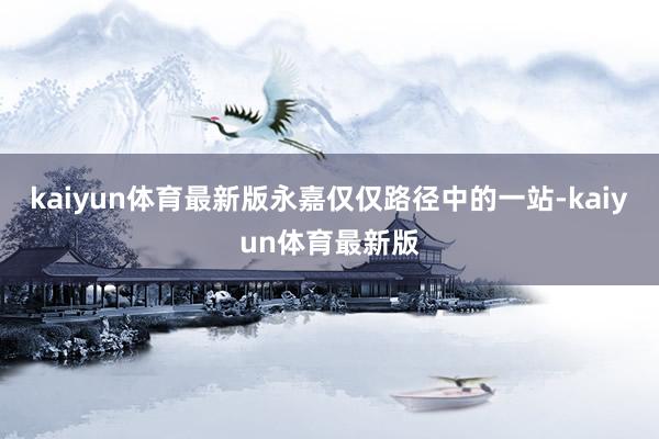 kaiyun体育最新版永嘉仅仅路径中的一站-kaiyun体育最新版