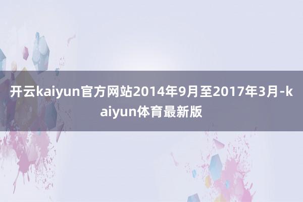 开云kaiyun官方网站2014年9月至2017年3月-kaiyun体育最新版