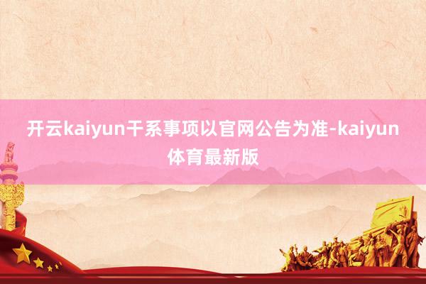 开云kaiyun干系事项以官网公告为准-kaiyun体育最新版