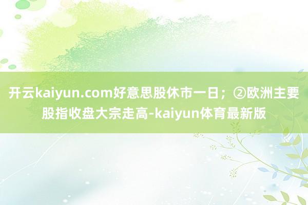 开云kaiyun.com好意思股休市一日;②欧洲主要股指收盘大宗走高-kaiyun体育最新版