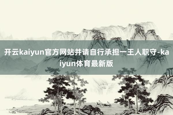 开云kaiyun官方网站并请自行承担一王人职守-kaiyun体育最新版