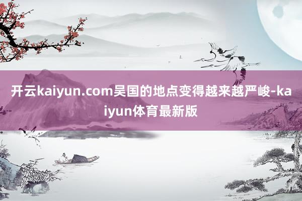 开云kaiyun.com吴国的地点变得越来越严峻-kaiyun体育最新版