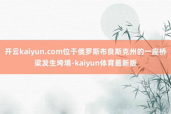 开云kaiyun.com位于俄罗斯布良斯克州的一座桥梁发生垮塌-kaiyun体育最新版
