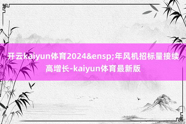 开云kaiyun体育2024&ensp;年风机招标量接续高增长-kaiyun体育最新版