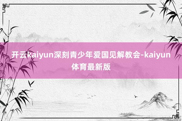 开云kaiyun深刻青少年爱国见解教会-kaiyun体育最新版