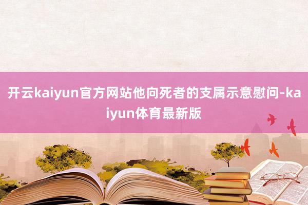 开云kaiyun官方网站他向死者的支属示意慰问-kaiyun体育最新版