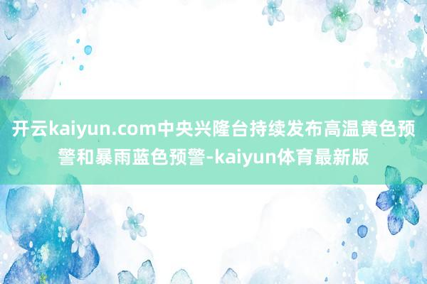 开云kaiyun.com中央兴隆台持续发布高温黄色预警和暴雨蓝色预警-kaiyun体育最新版