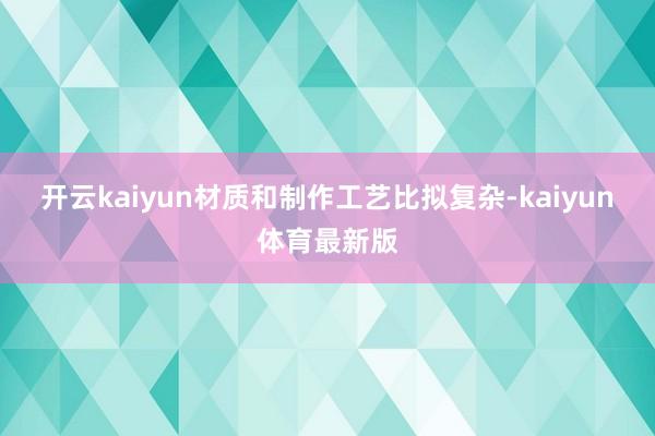 开云kaiyun材质和制作工艺比拟复杂-kaiyun体育最新版