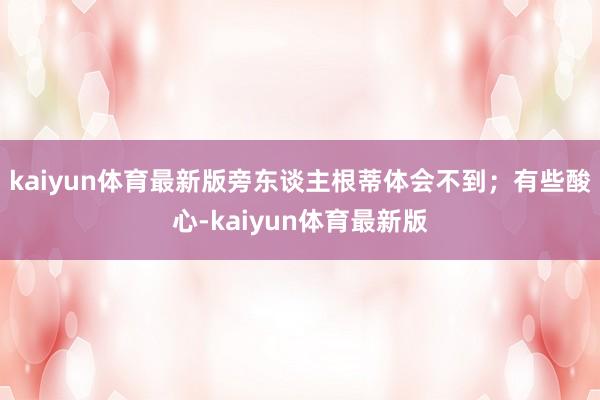 kaiyun体育最新版旁东谈主根蒂体会不到；有些酸心-kaiyun体育最新版